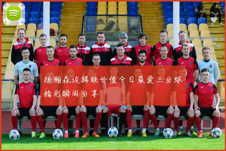 杨瀚森谈稀缺价值今日最爱三分球精彩瞬间分享