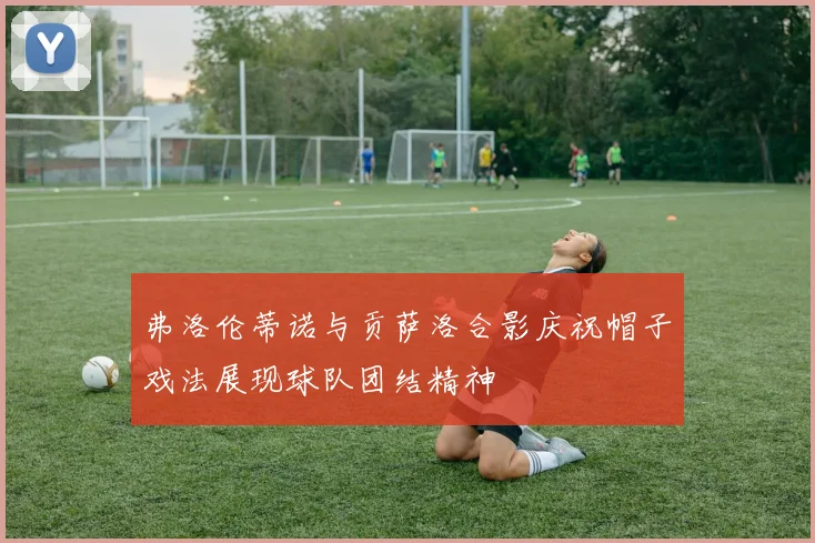 弗洛伦蒂诺与贡萨洛合影庆祝帽子戏法展现球队团结精神