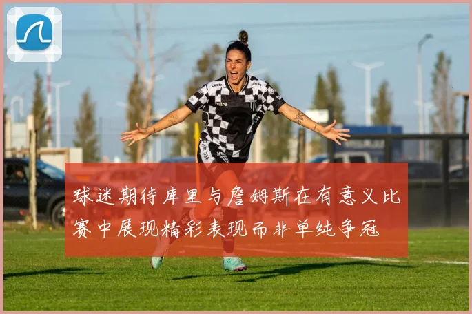 球迷期待库里与詹姆斯在有意义比赛中展现精彩表现而非单纯争冠