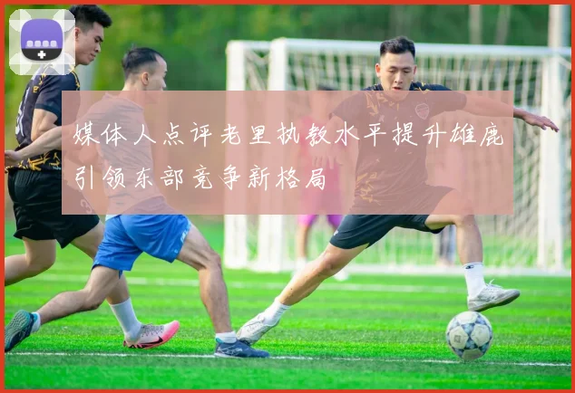 媒体人点评老里执教水平提升雄鹿引领东部竞争新格局