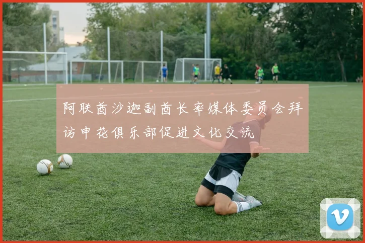 阿联酋沙迦副酋长率媒体委员会拜访申花俱乐部促进文化交流