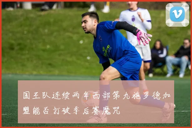 国王队连续两年西部第九施罗德加盟能否打破季后赛魔咒