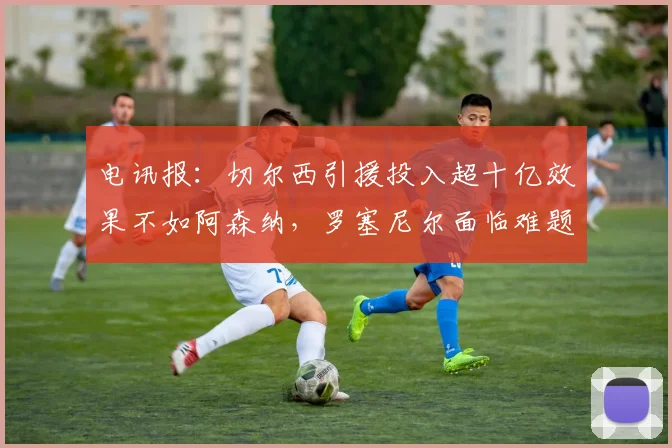 电讯报：切尔西引援投入超十亿效果不如阿森纳，罗塞尼尔面临难题