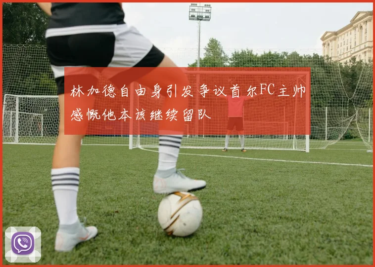 林加德自由身引发争议首尔FC主帅感慨他本该继续留队