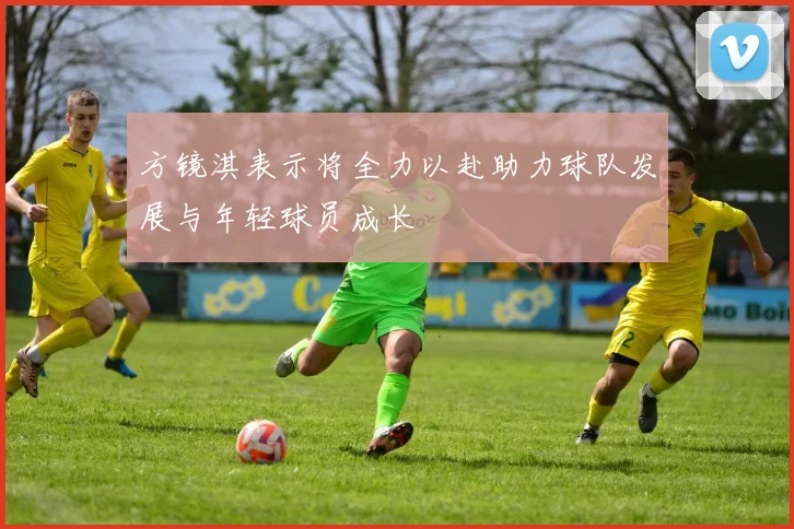 方镜淇表示将全力以赴助力球队发展与年轻球员成长