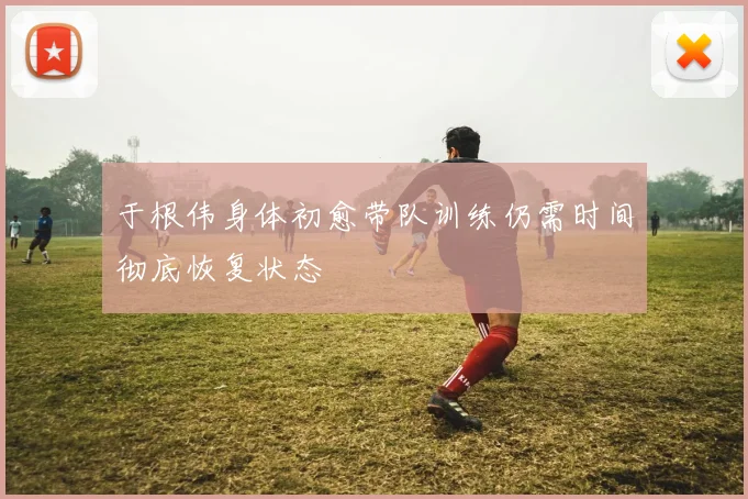 于根伟身体初愈带队训练仍需时间彻底恢复状态