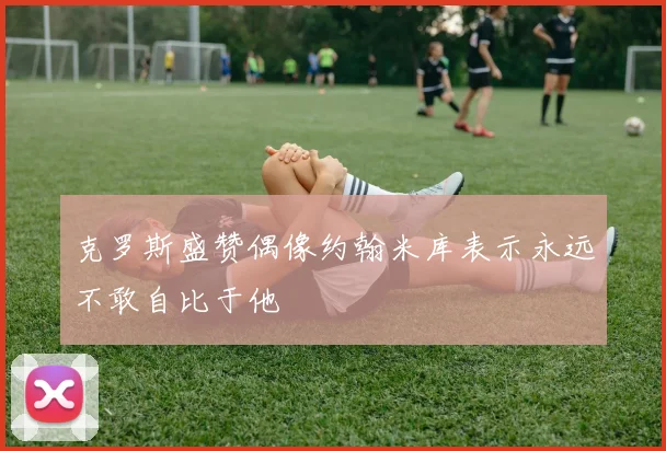 克罗斯盛赞偶像约翰米库表示永远不敢自比于他