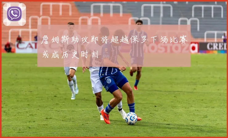 詹姆斯助攻即将超越保罗下场比赛或成历史时刻